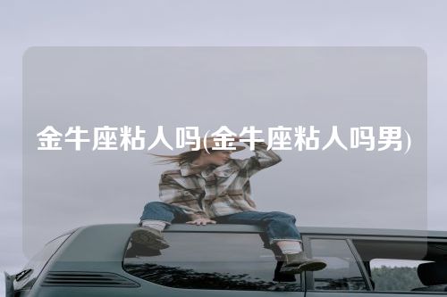 金牛座粘人吗(金牛座粘人吗男)