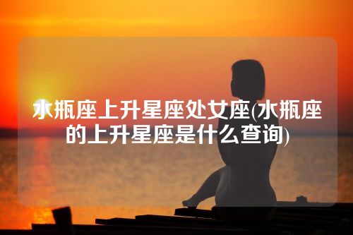 水瓶座上升星座处女座(水瓶座的上升星座是什么查询)