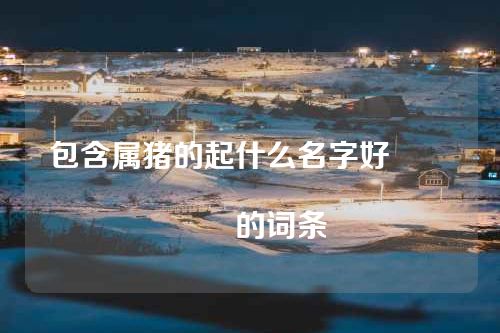 包含属猪的起什么名字好																			的词条