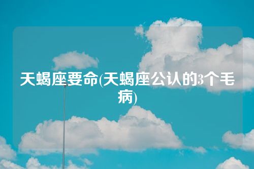 天蝎座要命(天蝎座公认的3个毛病)