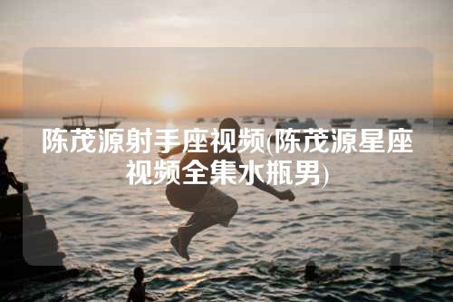 陈茂源射手座视频(陈茂源星座视频全集水瓶男)