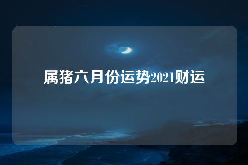 属猪六月份运势2021财运
